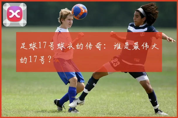 足球17号球衣的传奇：谁是最伟大的17号？