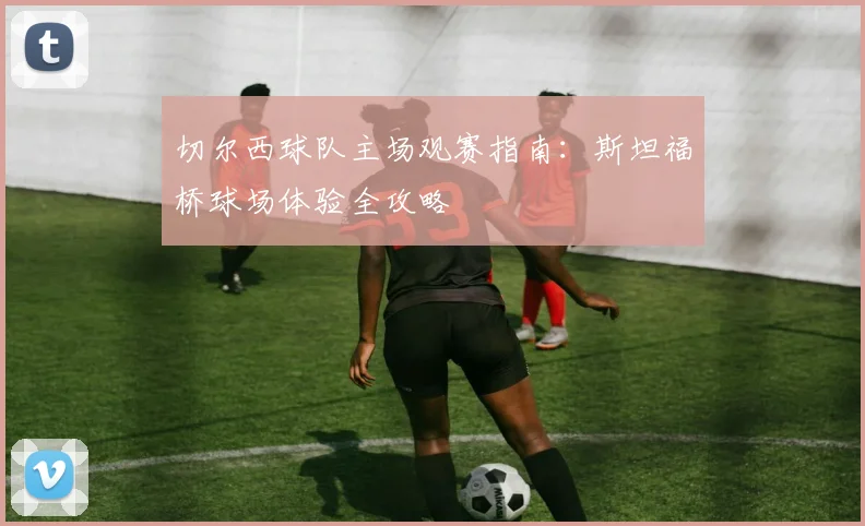 切尔西球队主场观赛指南:斯坦福桥球场体验全攻略