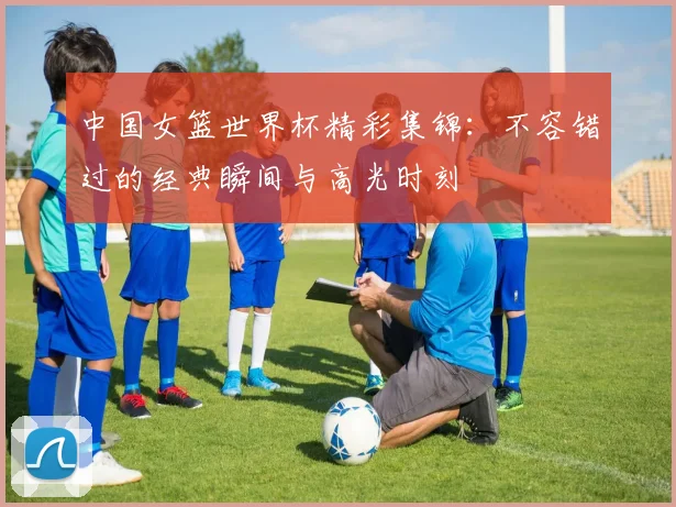 中国女篮世界杯精彩集锦:不容错过的经典瞬间与高光时刻