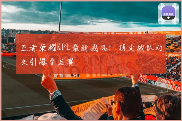 王者荣耀KPL最新战况:顶尖战队对决引爆季后赛